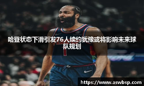 哈登状态下滑引发76人续约犹豫或将影响未来球队规划