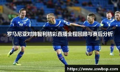 罗马尼亚对阵智利精彩直播全程回顾与赛后分析