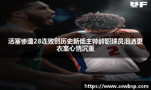活塞惨遭28连败创历史新低主帅辞职球员泪洒更衣室心情沉重